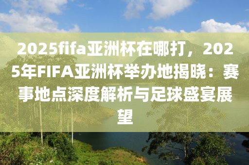 2025fifa亞洲杯在哪打，2025年FIFA亞洲杯舉辦地揭曉：賽事地點(diǎn)深度解析與足球盛宴展望