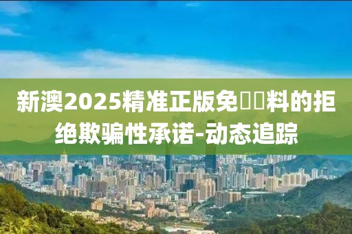 新澳2025精準(zhǔn)正版免費(fèi)資料的拒絕欺騙性承諾-動(dòng)態(tài)追蹤