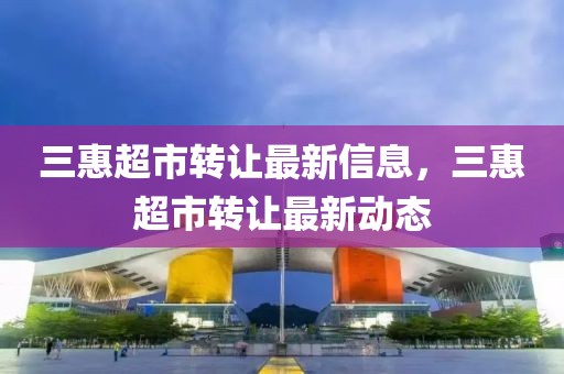 三惠超市轉(zhuǎn)讓最新信息，三惠超市轉(zhuǎn)讓最新動(dòng)態(tài)