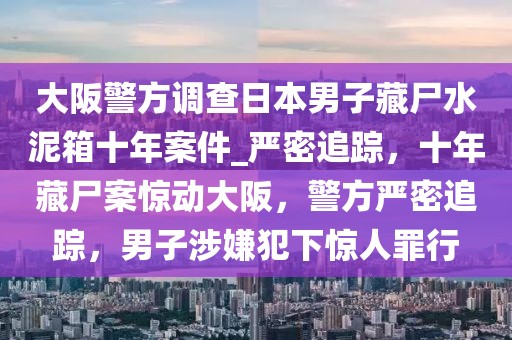 大阪警方調(diào)查日本男子藏尸水泥箱十年案件_嚴(yán)密追蹤，十年藏尸案驚動(dòng)大阪，警方嚴(yán)密追蹤，男子涉嫌犯下驚人罪行