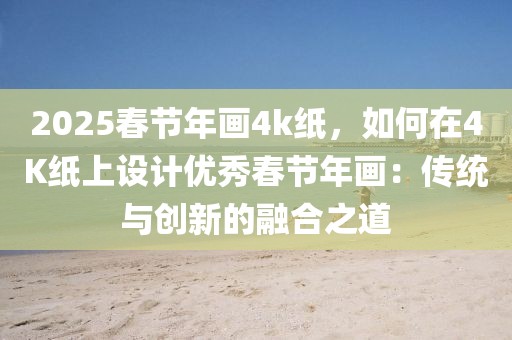 2025春節(jié)年畫4k紙，如何在4K紙上設計優(yōu)秀春節(jié)年畫：傳統(tǒng)與創(chuàng)新的融合之道
