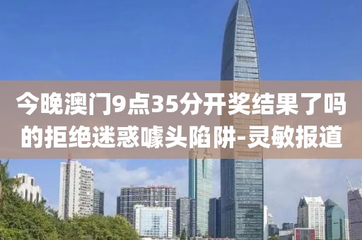 今晚澳門9點35分開獎結(jié)果了嗎的拒絕迷惑噱頭陷阱-靈敏報道