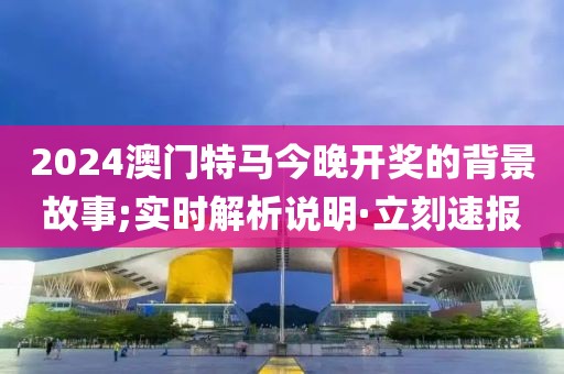 2024澳門特馬今晚開獎的背景故事;實時解析說明·立刻速報