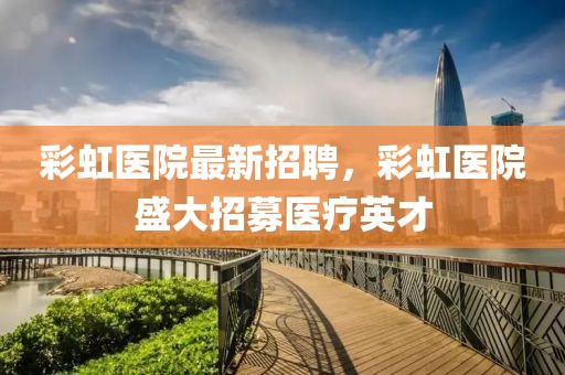 彩虹醫(yī)院最新招聘，彩虹醫(yī)院盛大招募醫(yī)療英才