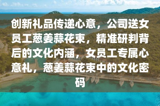 創(chuàng)新禮品傳遞心意，公司送女員工蔥姜蒜花束，精準研判背后的文化內涵，女員工專屬心意禮，蔥姜蒜花束中的文化密碼