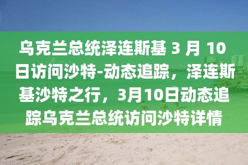 烏克蘭總統(tǒng)澤連斯基 3 月 10 日訪問沙特-動態(tài)追蹤，澤連斯基沙特之行，3月10日動態(tài)追蹤烏克蘭總統(tǒng)訪問沙特詳情