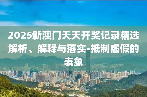 2025新澳門天天開獎記錄精選解析、解釋與落實-抵制虛假的表象