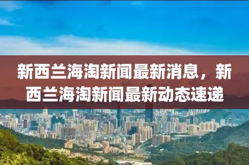 新西蘭海淘新聞最新消息，新西蘭海淘新聞最新動態(tài)速遞