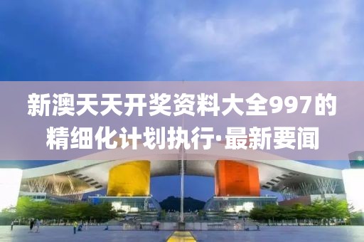 新澳天天開獎資料大全997的精細化計劃執(zhí)行·最新要聞