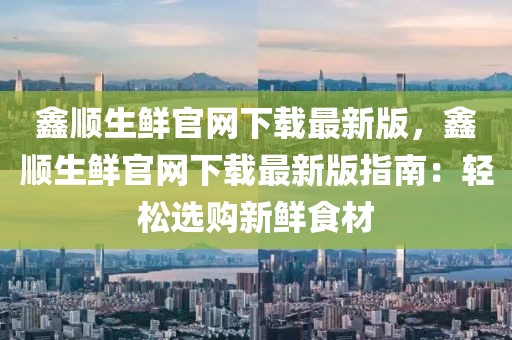 鑫順生鮮官網(wǎng)下載最新版，鑫順生鮮官網(wǎng)下載最新版指南：輕松選購(gòu)新鮮食材