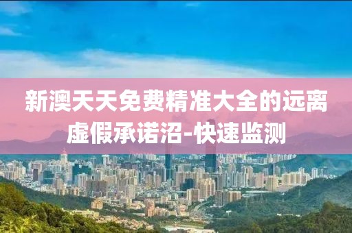 新澳天天免費精準大全的遠離虛假承諾沼-快速監(jiān)測