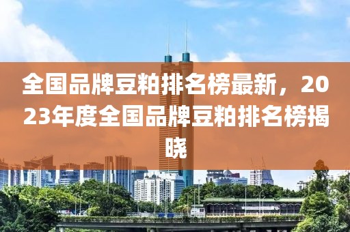 全國品牌豆粕排名榜最新，2023年度全國品牌豆粕排名榜揭曉