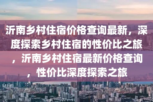 沂南鄉(xiāng)村住宿價格查詢最新，深度探索鄉(xiāng)村住宿的性價比之旅，沂南鄉(xiāng)村住宿最新價格查詢，性價比深度探索之旅