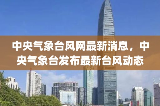 中央氣象臺風(fēng)網(wǎng)最新消息，中央氣象臺發(fā)布最新臺風(fēng)動態(tài)
