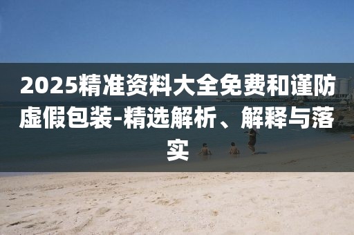 2025精準資料大全免費和謹防虛假包裝-精選解析、解釋與落實