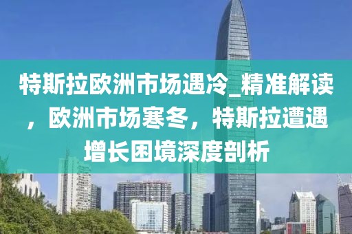 特斯拉歐洲市場(chǎng)遇冷_精準(zhǔn)解讀，歐洲市場(chǎng)寒冬，特斯拉遭遇增長(zhǎng)困境深度剖析