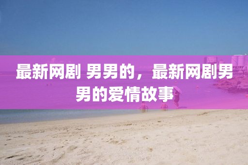 最新網(wǎng)劇 男男的，最新網(wǎng)劇男男的愛情故事