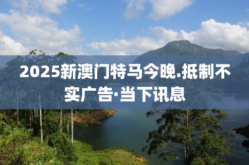2025新澳門特馬今晚.抵制不實廣告·當下訊息