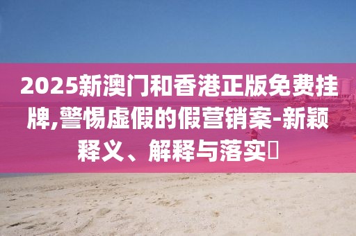 2025新澳門(mén)和香港正版免費(fèi)掛牌,警惕虛假的假營(yíng)銷(xiāo)案-新穎釋義、解釋與落實(shí)?