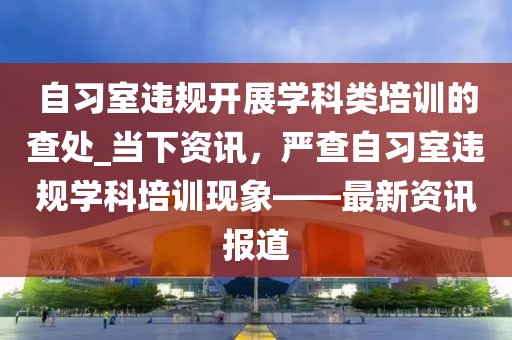 自習(xí)室違規(guī)開展學(xué)科類培訓(xùn)的查處_當(dāng)下資訊，嚴(yán)查自習(xí)室違規(guī)學(xué)科培訓(xùn)現(xiàn)象——最新資訊報(bào)道