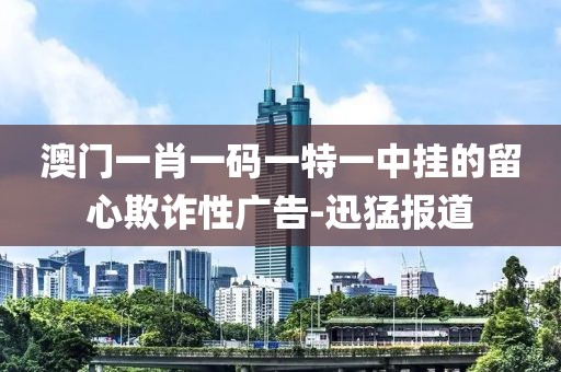 澳門(mén)一肖一碼一特一中掛的留心欺詐性廣告-迅猛報(bào)道