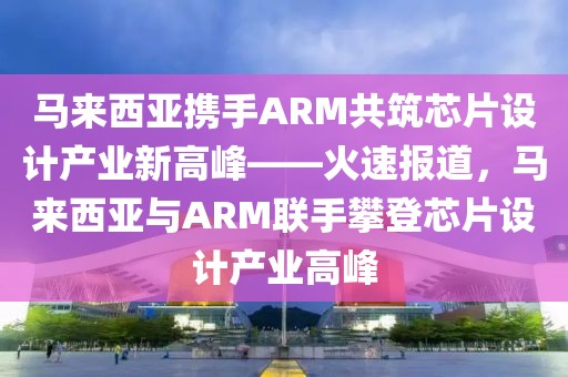 馬來西亞攜手ARM共筑芯片設計產(chǎn)業(yè)新高峰——火速報道，馬來西亞與ARM聯(lián)手攀登芯片設計產(chǎn)業(yè)高峰