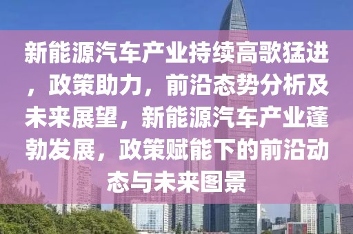 新能源汽車產(chǎn)業(yè)持續(xù)高歌猛進，政策助力，前沿態(tài)勢分析及未來展望，新能源汽車產(chǎn)業(yè)蓬勃發(fā)展，政策賦能下的前沿動態(tài)與未來圖景