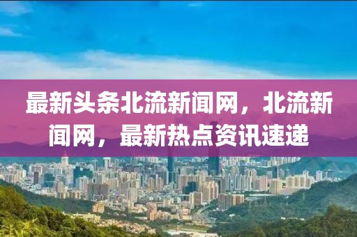 最新頭條北流新聞網(wǎng)，北流新聞網(wǎng)，最新熱點(diǎn)資訊速遞