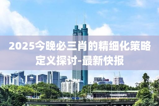 2025今晚必三肖的精細(xì)化策略定義探討-最新快報(bào)