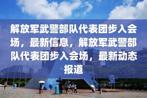 解放軍武警部隊(duì)代表團(tuán)步入會場，最新信息，解放軍武警部隊(duì)代表團(tuán)步入會場，最新動態(tài)報道