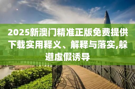 2025新澳門精準正版免費提供下載實用釋義、解釋與落實,躲避虛假誘導(dǎo)
