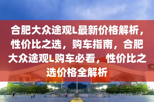 合肥大眾途觀L最新價(jià)格解析，性價(jià)比之選，購(gòu)車(chē)指南，合肥大眾途觀L購(gòu)車(chē)必看，性價(jià)比之選價(jià)格全解析