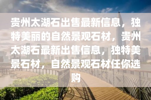 貴州太湖石出售最新信息，獨(dú)特美麗的自然景觀石材，貴州太湖石最新出售信息，獨(dú)特美景石材，自然景觀石材任你選購