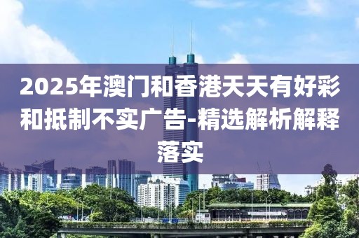 2025年澳門和香港天天有好彩和抵制不實廣告-精選解析解釋落實