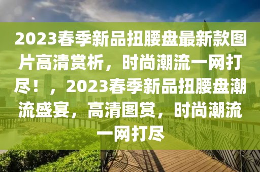 2023春季新品扭腰盤最新款圖片高清賞析，時尚潮流一網(wǎng)打盡！，2023春季新品扭腰盤潮流盛宴，高清圖賞，時尚潮流一網(wǎng)打盡