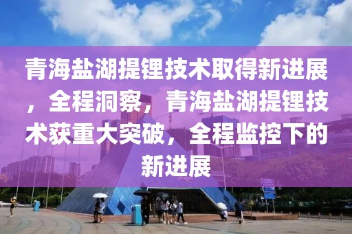 青海鹽湖提鋰技術(shù)取得新進(jìn)展，全程洞察，青海鹽湖提鋰技術(shù)獲重大突破，全程監(jiān)控下的新進(jìn)展