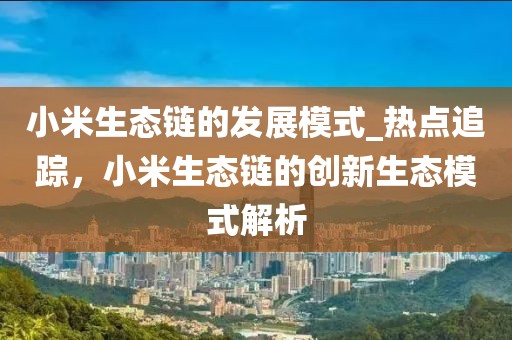 小米生態(tài)鏈的發(fā)展模式_熱點(diǎn)追蹤，小米生態(tài)鏈的創(chuàng)新生態(tài)模式解析