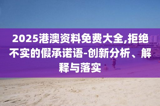 2025港澳資料免費大全,拒絕不實的假承諾語-創(chuàng)新分析、解釋與落實