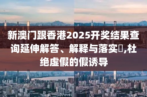新澳門跟香港2025開獎結(jié)果查詢延伸解答、解釋與落實?,杜絕虛假的假誘導(dǎo)