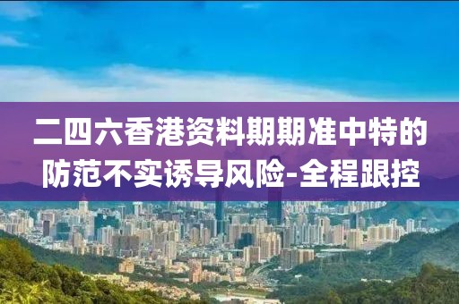 二四六香港資料期期準中特的防范不實誘導風險-全程跟控