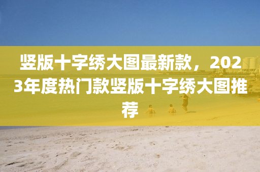 豎版十字繡大圖最新款，2023年度熱門款豎版十字繡大圖推薦
