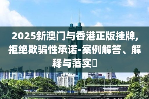 2025新澳門與香港正版掛牌,拒絕欺騙性承諾-案例解答、解釋與落實?