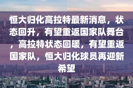 恒大歸化高拉特最新消息，狀態(tài)回升，有望重返國(guó)家隊(duì)舞臺(tái)，高拉特狀態(tài)回暖，有望重返國(guó)家隊(duì)，恒大歸化球員再迎新希望
