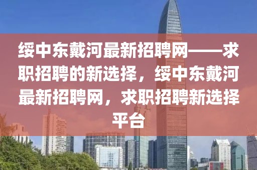 綏中東戴河最新招聘網(wǎng)——求職招聘的新選擇，綏中東戴河最新招聘網(wǎng)，求職招聘新選擇平臺