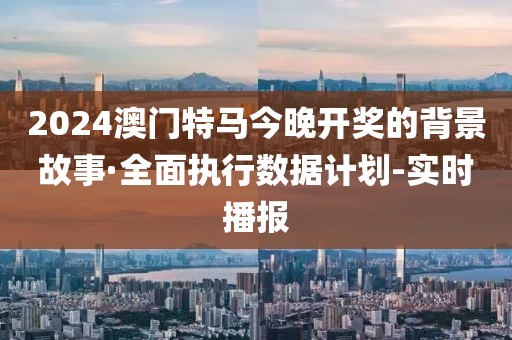 2024澳門特馬今晚開獎的背景故事·全面執(zhí)行數(shù)據(jù)計劃-實時播報