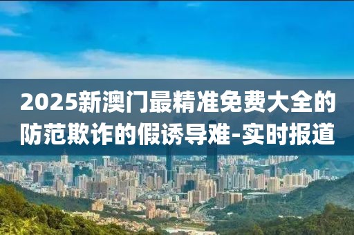 2025新澳門最精準(zhǔn)免費(fèi)大全的防范欺詐的假誘導(dǎo)難-實(shí)時(shí)報(bào)道