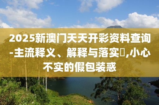 2025新澳門天天開彩資料查詢-主流釋義、解釋與落實(shí)?,小心不實(shí)的假包裝惑
