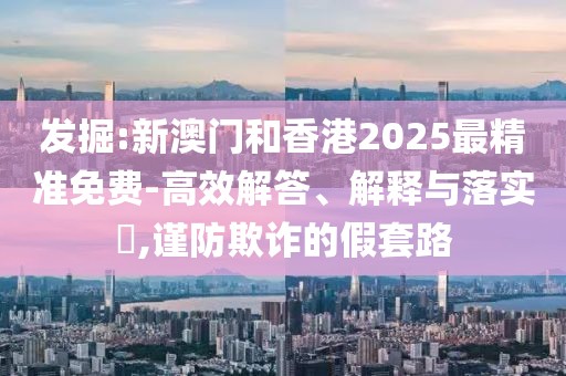 發(fā)掘:新澳門和香港2025最精準(zhǔn)免費(fèi)-高效解答、解釋與落實(shí)?,謹(jǐn)防欺詐的假套路