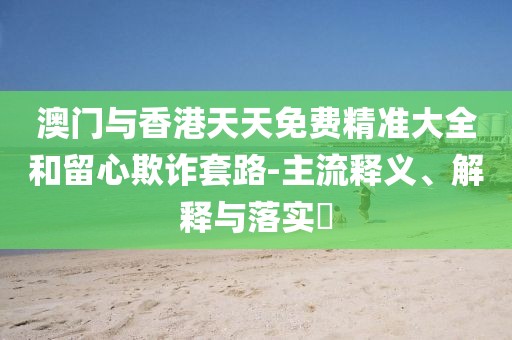 澳門與香港天天免費精準大全和留心欺詐套路-主流釋義、解釋與落實?
