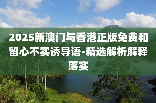 2025新澳門與香港正版免費和留心不實誘導語-精選解析解釋落實